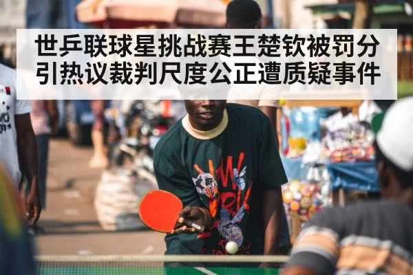 世乒联球星挑战赛王楚钦被罚分引热议裁判尺度公正遭质疑事件