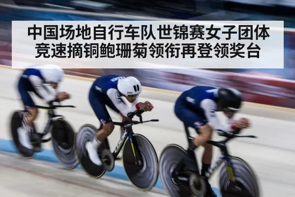 中国场地自行车队世锦赛女子团体竞速摘铜鲍珊菊领衔再登领奖台