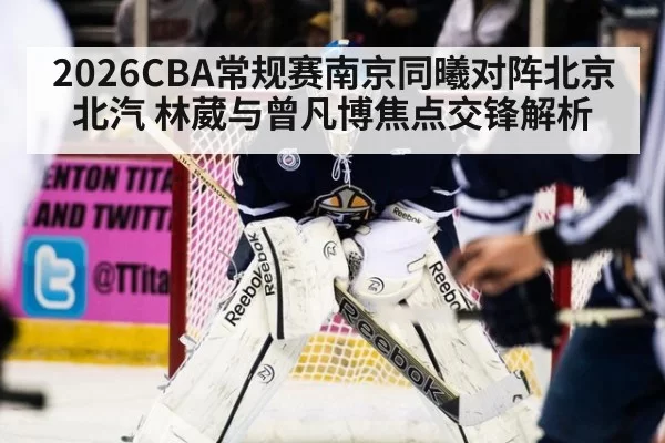 2026CBA常规赛南京同曦对阵北京北汽 林葳与曾凡博焦点交锋解析